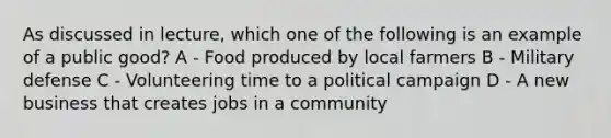 As discussed in lecture, which one of the following is an example of a public good? A - Food produced by local farmers B - Military defense C - Volunteering time to a political campaign D - A new business that creates jobs in a community