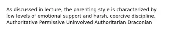 As discussed in lecture, the parenting style is characterized by low levels of emotional support and harsh, coercive discipline. Authoritative Permissive Uninvolved Authoritarian Draconian