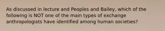 As discussed in lecture and Peoples and Bailey, which of the following is NOT one of the main types of exchange anthropologists have identified among human societies?