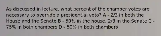 As discussed in lecture, what percent of the chamber votes are necessary to override a presidential veto? A - 2/3 in both the House and the Senate B - 50% in the house, 2/3 in the Senate C - 75% in both chambers D - 50% in both chambers