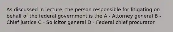 As discussed in lecture, the person responsible for litigating on behalf of the federal government is the A - Attorney general B - Chief justice C - Solicitor general D - Federal chief procurator