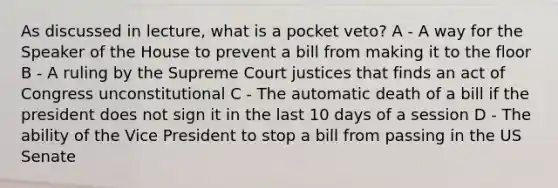 As discussed in lecture, what is a pocket veto? A - A way for the Speaker of the House to prevent a bill from making it to the floor B - A ruling by the Supreme Court justices that finds an act of Congress unconstitutional C - The automatic death of a bill if the president does not sign it in the last 10 days of a session D - The ability of the Vice President to stop a bill from passing in the US Senate