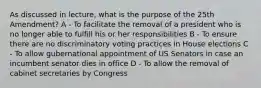 As discussed in lecture, what is the purpose of the 25th Amendment? A - To facilitate the removal of a president who is no longer able to fulfill his or her responsibilities B - To ensure there are no discriminatory voting practices in House elections C - To allow gubernational appointment of US Senators in case an incumbent senator dies in office D - To allow the removal of cabinet secretaries by Congress