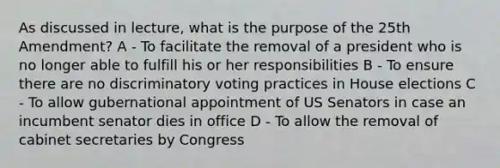 As discussed in lecture, what is the purpose of the 25th Amendment? A - To facilitate the removal of a president who is no longer able to fulfill his or her responsibilities B - To ensure there are no discriminatory voting practices in House elections C - To allow gubernational appointment of US Senators in case an incumbent senator dies in office D - To allow the removal of cabinet secretaries by Congress