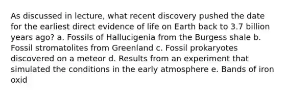 As discussed in lecture, what recent discovery pushed the date for the earliest direct evidence of life on Earth back to 3.7 billion years ago? a. Fossils of Hallucigenia from the Burgess shale b. Fossil stromatolites from Greenland c. Fossil prokaryotes discovered on a meteor d. Results from an experiment that simulated the conditions in the early atmosphere e. Bands of iron oxid