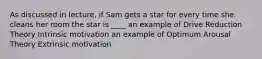 As discussed in lecture, if Sam gets a star for every time she cleans her room the star is ____ an example of Drive Reduction Theory Intrinsic motivation an example of Optimum Arousal Theory Extrinsic motivation