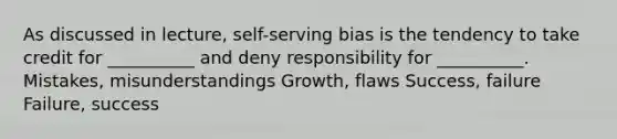 As discussed in lecture, self-serving bias is the tendency to take credit for __________ and deny responsibility for __________. Mistakes, misunderstandings Growth, flaws Success, failure Failure, success