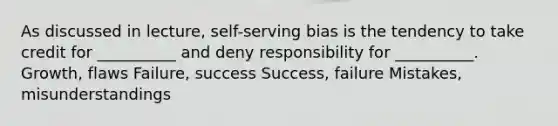 As discussed in lecture, self-serving bias is the tendency to take credit for __________ and deny responsibility for __________. Growth, flaws Failure, success Success, failure Mistakes, misunderstandings