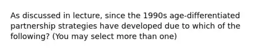 As discussed in lecture, since the 1990s age-differentiated partnership strategies have developed due to which of the following? (You may select more than one)