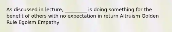 As discussed in lecture, _________ is doing something for the benefit of others with no expectation in return Altruism Golden Rule Egoism Empathy