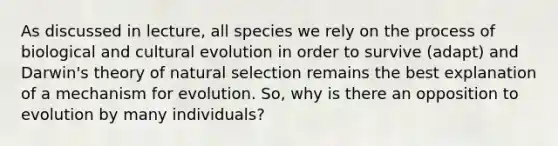 As discussed in lecture, all species we rely on the process of biological and cultural evolution in order to survive (adapt) and Darwin's theory of natural selection remains the best explanation of a mechanism for evolution. So, why is there an opposition to evolution by many individuals?