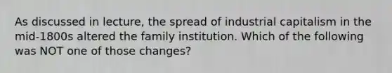 As discussed in lecture, the spread of industrial capitalism in the mid-1800s altered the family institution. Which of the following was NOT one of those changes?