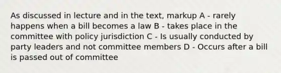 As discussed in lecture and in the text, markup A - rarely happens when a bill becomes a law B - takes place in the committee with policy jurisdiction C - Is usually conducted by party leaders and not committee members D - Occurs after a bill is passed out of committee