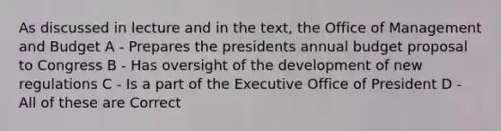 As discussed in lecture and in the text, the Office of Management and Budget A - Prepares the presidents annual budget proposal to Congress B - Has oversight of the development of new regulations C - Is a part of the Executive Office of President D - All of these are Correct