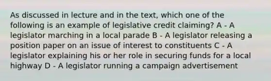 As discussed in lecture and in the text, which one of the following is an example of legislative credit claiming? A - A legislator marching in a local parade B - A legislator releasing a position paper on an issue of interest to constituents C - A legislator explaining his or her role in securing funds for a local highway D - A legislator running a campaign advertisement