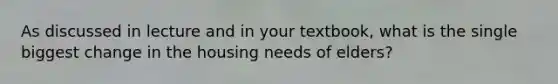 As discussed in lecture and in your textbook, what is the single biggest change in the housing needs of elders?
