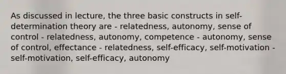 As discussed in lecture, the three basic constructs in self-determination theory are - relatedness, autonomy, sense of control - relatedness, autonomy, competence - autonomy, sense of control, effectance - relatedness, self-efficacy, self-motivation - self-motivation, self-efficacy, autonomy