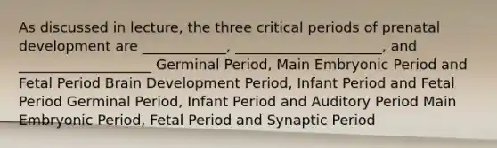 As discussed in lecture, the three critical periods of prenatal development are ____________, _____________________, and ___________________ Germinal Period, Main Embryonic Period and Fetal Period Brain Development Period, Infant Period and Fetal Period Germinal Period, Infant Period and Auditory Period Main Embryonic Period, Fetal Period and Synaptic Period