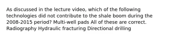 As discussed in the lecture video, which of the following technologies did not contribute to the shale boom during the 2008-2015 period? Multi-well pads All of these are correct. Radiography Hydraulic fracturing Directional drilling