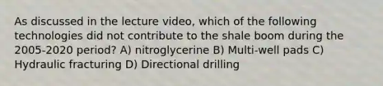 As discussed in the lecture video, which of the following technologies did not contribute to the shale boom during the 2005-2020 period? A) nitroglycerine B) Multi-well pads C) Hydraulic fracturing D) Directional drilling