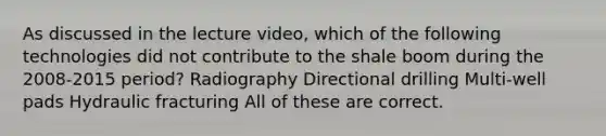 As discussed in the lecture video, which of the following technologies did not contribute to the shale boom during the 2008-2015 period? Radiography Directional drilling Multi-well pads Hydraulic fracturing All of these are correct.