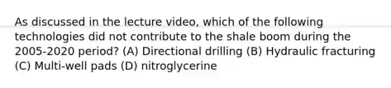 As discussed in the lecture video, which of the following technologies did not contribute to the shale boom during the 2005-2020 period? (A) Directional drilling (B) Hydraulic fracturing (C) Multi-well pads (D) nitroglycerine