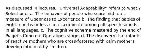 As discussed in lectures, "Universal Adaptability" refers to what ? Select one: a. The behavior of people who score high on a measure of Openness to Experience b. The finding that babies of eight months or less can discriminate among all speech sounds in all languages. c. The cognitive schema mastered by the end of Piaget's Concrete Operations stage. d. The discovery that infants of reactive mothers who are cross-fostered with calm mothers develop into healthy children.