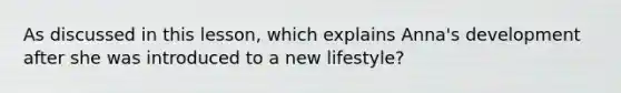 As discussed in this lesson, which explains Anna's development after she was introduced to a new lifestyle?