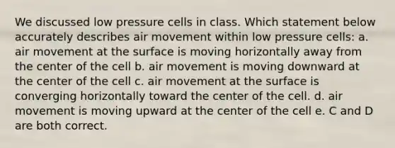 We discussed low pressure cells in class. Which statement below accurately describes air movement within low pressure cells: a. air movement at the surface is moving horizontally away from the center of the cell b. air movement is moving downward at the center of the cell c. air movement at the surface is converging horizontally toward the center of the cell. d. air movement is moving upward at the center of the cell e. C and D are both correct.