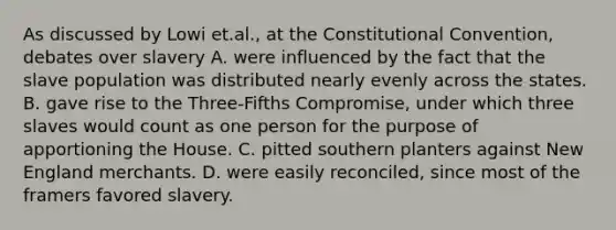 As discussed by Lowi et.al., at the Constitutional Convention, debates over slavery A. were influenced by the fact that the slave population was distributed nearly evenly across the states. B. gave rise to the Three-Fifths Compromise, under which three slaves would count as one person for the purpose of apportioning the House. C. pitted southern planters against New England merchants. D. were easily reconciled, since most of the framers favored slavery.