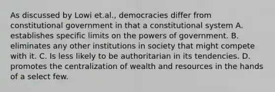 As discussed by Lowi et.al., democracies differ from constitutional government in that a constitutional system A. establishes specific limits on the powers of government. B. eliminates any other institutions in society that might compete with it. C. Is less likely to be authoritarian in its tendencies. D. promotes the centralization of wealth and resources in the hands of a select few.