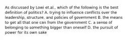 As discussed by Lowi et.al., which of the following is the best definition of politics? A. trying to influence conflicts over the leadership, structure, and policies of government B. the means to get all that one can from the government C. a sense of belonging to something bigger than oneself D. the pursuit of power for its own sake