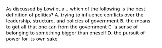 As discussed by Lowi et.al., which of the following is the best definition of politics? A. trying to influence conflicts over the leadership, structure, and policies of government B. the means to get all that one can from the government C. a sense of belonging to something bigger than oneself D. the pursuit of power for its own sake