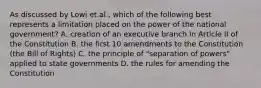 As discussed by Lowi et.al., which of the following best represents a limitation placed on the power of the national government? A. creation of an executive branch in Article II of the Constitution B. the first 10 amendments to the Constitution (the Bill of Rights) C. the principle of "separation of powers" applied to state governments D. the rules for amending the Constitution