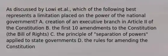 As discussed by Lowi et.al., which of the following best represents a limitation placed on the power of the national government? A. creation of an executive branch in Article II of the Constitution B. the first 10 amendments to the Constitution (the Bill of Rights) C. the principle of "separation of powers" applied to state governments D. the rules for amending the Constitution