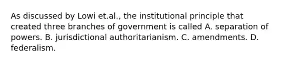 As discussed by Lowi et.al., the institutional principle that created three branches of government is called A. separation of powers. B. jurisdictional authoritarianism. C. amendments. D. federalism.