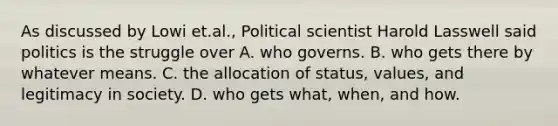 As discussed by Lowi et.al., Political scientist Harold Lasswell said politics is the struggle over A. who governs. B. who gets there by whatever means. C. the allocation of status, values, and legitimacy in society. D. who gets what, when, and how.