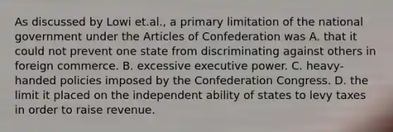 As discussed by Lowi et.al., a primary limitation of the national government under the Articles of Confederation was A. that it could not prevent one state from discriminating against others in foreign commerce. B. excessive executive power. C. heavy-handed policies imposed by the Confederation Congress. D. the limit it placed on the independent ability of states to levy taxes in order to raise revenue.