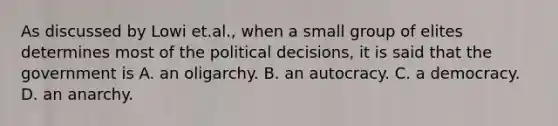 As discussed by Lowi et.al., when a small group of elites determines most of the political decisions, it is said that the government is A. an oligarchy. B. an autocracy. C. a democracy. D. an anarchy.