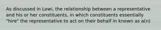 As discussed in Lowi, the relationship between a representative and his or her constituents, in which constituents essentially "hire" the representative to act on their behalf in known as a(n)