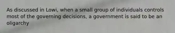 As discussed in Lowi, when a small group of individuals controls most of the governing decisions, a government is said to be an oligarchy