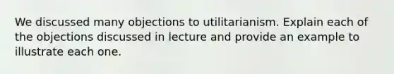 We discussed many objections to utilitarianism. Explain each of the objections discussed in lecture and provide an example to illustrate each one.