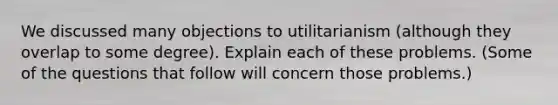 We discussed many objections to utilitarianism (although they overlap to some degree). Explain each of these problems. (Some of the questions that follow will concern those problems.)