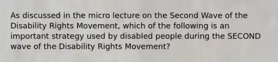 As discussed in the micro lecture on the Second Wave of the Disability Rights Movement, which of the following is an important strategy used by disabled people during the SECOND wave of the Disability Rights Movement?