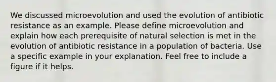 We discussed microevolution and used the evolution of antibiotic resistance as an example. Please define microevolution and explain how each prerequisite of natural selection is met in the evolution of antibiotic resistance in a population of bacteria. Use a specific example in your explanation. Feel free to include a figure if it helps.