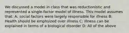 We discussed a model in class that was reductionistic and represented a single-factor model of illness. This model assumes that: A: social factors were largely responsible for illness B: Health should be emphsized over illness C: Illness can be explained in terms of a biological disorder D: All of the above