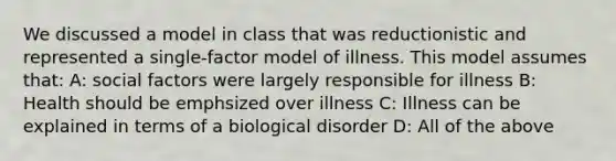 We discussed a model in class that was reductionistic and represented a single-factor model of illness. This model assumes that: A: social factors were largely responsible for illness B: Health should be emphsized over illness C: Illness can be explained in terms of a biological disorder D: All of the above