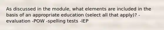 As discussed in the module, what elements are included in the basis of an appropriate education (select all that apply)? -evaluation -POW -spelling tests -IEP