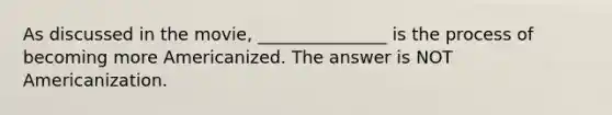 As discussed in the movie, _______________ is the process of becoming more Americanized. The answer is NOT Americanization.