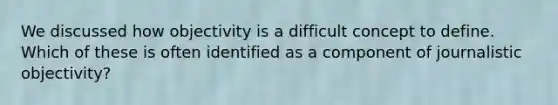 We discussed how objectivity is a difficult concept to define. Which of these is often identified as a component of journalistic objectivity?